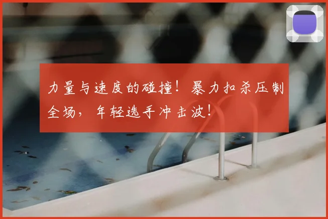 力量与速度的碰撞！暴力扣杀压制全场，年轻选手冲击波！