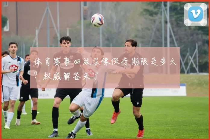 体育赛事回放录像保存期限是多久？权威解答来了